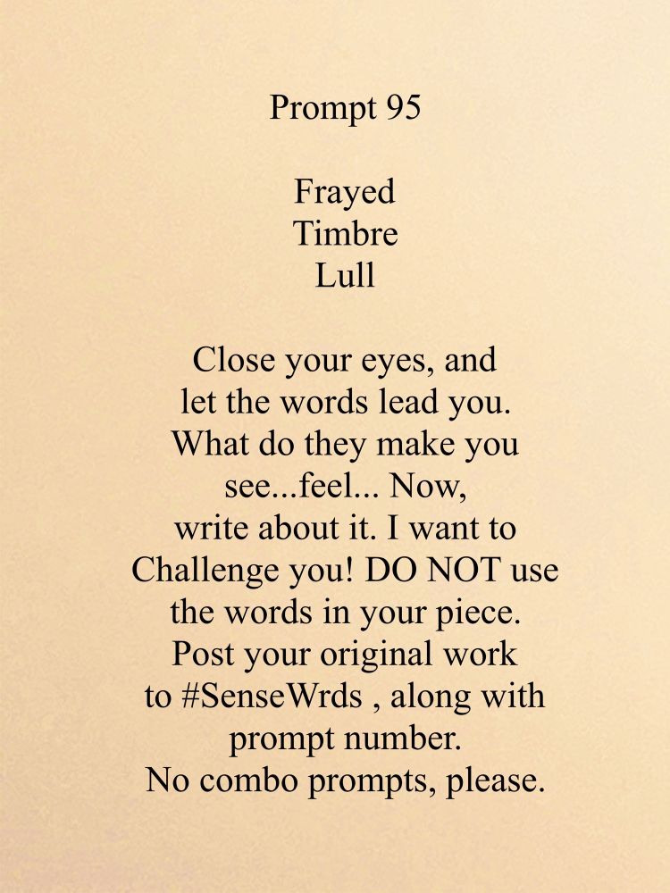 Prompt 95
Frayed 
Timbre
Lull

Close your eyes, and let the words lead you.
What do they make you see...feel... Now,
write about it. I want to Challenge you! DO NOT use the words in your piece.
Post your original work to #SenseWrds, along with prompt number.
No combo prompts, please.