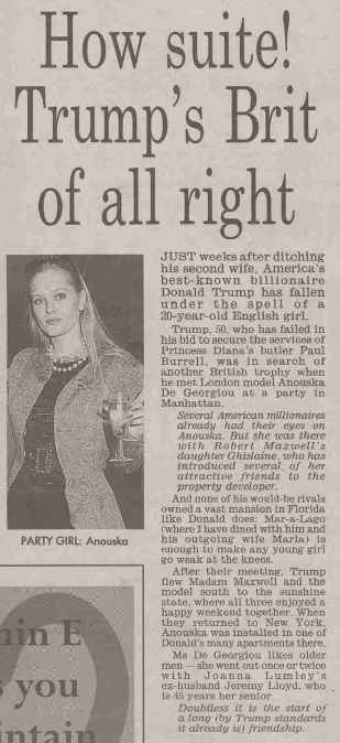 A photo copy of a news article dated 11/23/1997

How suite! Trump's Brit of all right
JUST weeks after ditching his second wife, America's best-known billionaire Donald Trump has fallen under the spell of a 20-year-old English girl.
Trump, 50, who has failed in his bid to secure the services of Princess Diana's butler Paul Burrell, was in search of another British trophy when he met London model Anouska De Georgiou at a party in Manhattan.
Several American millionaires already had their eyes on Anouska. But she was there with Robert Mazwell's daughter Ghislaine, who has introduced several of her attractive friends to the property developer.
And none of his would-be rivals owned a vast mansion in Florida like Donald does: Mar-a-Lago (where I have dined with him and his outgoing wife Marla) is enough to make any young girl go weak at the knees.
After their meeting. Trump flew Madam Maxwell and the model south to the sunshine state, where all three enjoyed a happy weekend together. When they returned to New York. Anouska was installed in one of Donald's many apartments there.
Ms De Georgiou likes older men she went out once or twice with Joanna Lumley's ex-husband Jeremy Lloyd, who 18 45 years her senior
Doubtless it is the start of a long (by Trump standards it already is) friendship.