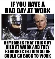 Image of Robocop

IF YOU HAVE A BAD DAY AT WORK
REMEMBER THAT THIS GUY DIED AT WORK AND THEY RESURRECTED HIM SO HE COULD GO BACK TO WORK