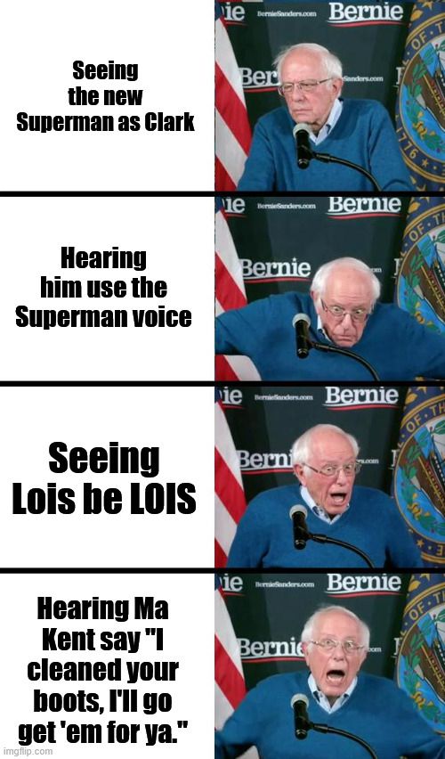 Bernie Sanders Meme.

Bernie bored reading "Seeing the new Superman as Clark."

Startled Bernie reading "Hearing him use the Superman voice

Bernie excited "Seeing Lois be LOIS."

Bernie elated "Hearing Ma Kent say I cleaned your boots, I'll go get 'em for ya."