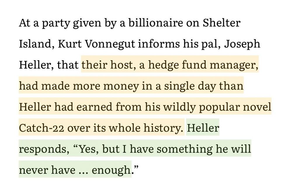 At a party given by a billionaire on Shelter Island, Kurt Vonnegut informs his pal, Joseph Heller, that their host, a hedge fund manager, had made more money in a single day than Heller had earned from his wildly popular novel Catch-22 over its whole history. Heller responds, "Yes, but I have something he will never have enough."