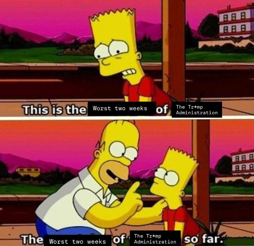 Comic edit meme of the simpsons 
1st box Bart saying “this is the worst two weeks of the Tr*mp Administration 
2nd box Homer responds “this is the worst two weeks of the Tr*mp Administration so far.”
