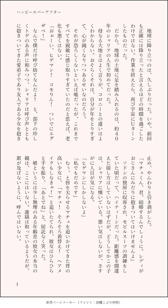 印刷された本の本文の体裁で画像化されたテキストです。付記に「ハッピーエバーアフター」と記載されています。
以下は本文の内容です。

　地球に降り立つのは、久しぶりだった。いや、前回も正確には降り立ったと言えるほどの時間を過ごしたわけではない。作業を終えたら、再び宇宙にＵターンしたものだった。
　だから、地球の土地に足を踏み入れるのは、約４０年のシャリアの人生で初めてだった。
　母なる大地とはよく言うが、コロニーとの違いはよくわからない。おそらくそれは、自分が年をとりすぎて、心が鈍くなりつつあるせいなのだろう。　
　それが恐ろしくないといえば嘘だったが、これまですべてを鋭敏に感じ取りすぎていたのだと思えば、老化も悪くはない。
「おぉーい、ヒゲマン！　コモりん！　ついでにエグザベ！」
　なんで僕だけ呼び捨てなんだよ！　と、部下の珍しくトゲのある声に和みつつ、シャリアは呼び声とともに抱きついてきた愛弟子であり友人である少女を抱き止め、やんわりと引き剥がした。
「マチュくん、君、結婚するんでしょうに。レディがおじさんにみだりに抱きついてはいけませんよ」
　ソドンの独房に収容され、モビルスーツの訓練をしていた頃だって、ハイティーンだった。距離感を間違えた接し方はしていないはずだが、どうしてかこの子は、シャリアに懐いている。悪い気はしないが、さすがに人目が気になる。
「ヒゲマンにしかしないよ」
「私でもだめです」
　むぅ、と唇を尖らせるマチュを追いかけてきた背の高い少女に、「マチュ！　そろそろ着替え！　ヘアメイクもしなきゃ！」と追いたてられ、彼女はひらひらと手を振り、「あとでね」と、屈託なく笑った。
　娘というには少し無理のある年齢差の彼女の本当の親は、ここにはいない。連絡は取っているようだが、累が及ばないように、呼んではいない。
