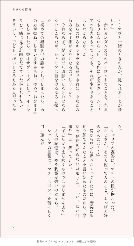 ……マヴと一緒のときの方が、見られることが多いの』
　赤いガンダムの今のパイロットのことを、売るつもりはないらしい。必死に心を閉ざし、シャリアの能力をもってしても、それが少年であることしかわからなかった。
　彼らの見るキラキラを知覚できれば、あなたの行方を示す手がかりになるのでしょうか？　
　それならば、是が非でもお願いしなければならないところだが、シャリアは首をゆるゆると振った。
『初めての経験を他の誰かとしてしまったら、あの方が拗ねてしまいますからね。やめておきます』
　もしかしたら、彼はサプライズとして、キラキラを一緒に見る計画をたてていたかもしれない。そういう、子どもっぽいところもある人だったから。
　シャリアの返答に、マチュの目が据わった。
「おじさん、その大佐って人のこと、よっぽど好きなんだね……」
　傍から見たら黙りこくっていたのに、唐突に訳知り顔でそんなことを言い始めたものだから、念話の存在を知らないコモリは、「いったい何事！？」と、焦っていた。
「子どもがあまり覗くものではありませんよ？」
　大人の記憶は、やや刺激が強いのだから。
　シャリアの言葉に、マチュはパフェを苦々しく口に運んだ。