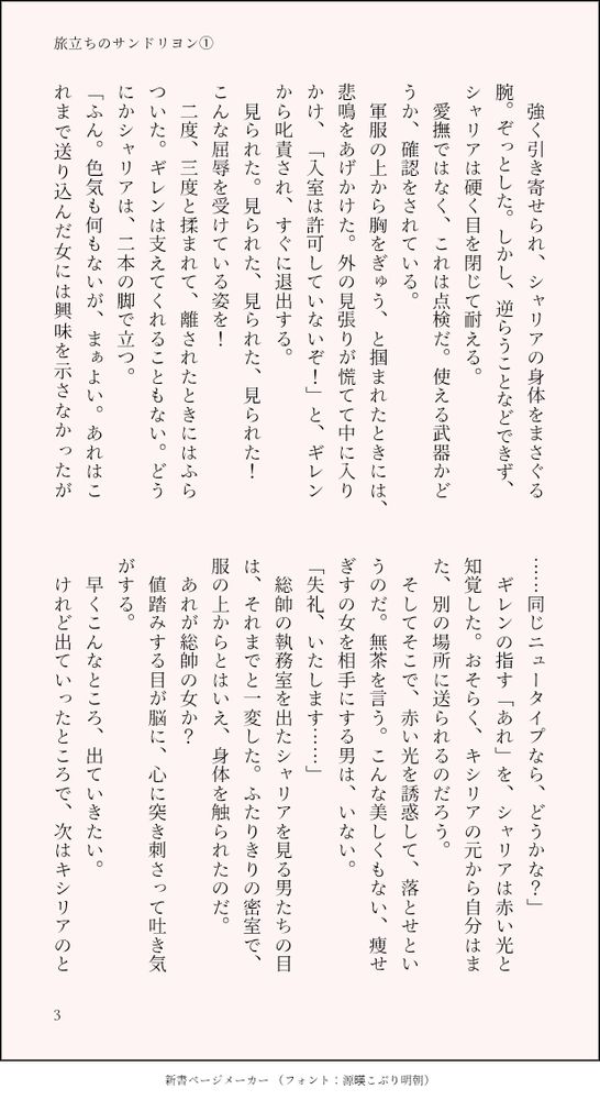 　強く引き寄せられ、シャリアの身体をまさぐる腕。ぞっとした。しかし、逆らうことなどできず、シャリアは硬く目を閉じて耐える。
　愛撫ではなく、これは点検だ。使える武器かどうか、確認をされている。　
　軍服の上から胸をぎゅう、と掴まれたときには、悲鳴をあげかけた。外の見張りが慌てて中に入りかけ、「入室は許可していないぞ！」と、ギレンから叱責され、すぐに退出する。
　見られた。見られた、見られた、見られた！　こんな屈辱を受けている姿を！
　二度、三度と揉まれて、離されたときにはふらついた。ギレンは支えてくれることもない。どうにかシャリアは、二本の脚で立つ。
「ふん。色気も何もないが、まぁよい。あれはこれまで送り込んだ女には興味を示さなかったが……同じニュータイプなら、どうかな？」
　ギレンの指す「あれ」を、シャリアは赤い光と知覚した。おそらく、キシリアの元から自分はまた、別の場所に送られるのだろう。
　そしてそこで、赤い光を誘惑して、落とせというのだ。無茶を言う。こんな美しくもない、痩せぎすの女を相手にする男は、いない。
「失礼、いたします……」
　総帥の執務室を出たシャリアを見る男たちの目は、それまでと一変した。ふたりきりの密室で、服の上からとはいえ、身体を触られたのだ。　
　あれが総帥の女か？　
　値踏みする目が脳に、心に突き刺さって吐き気がする。
　早くこんなところ、出ていきたい。
　けれど出ていったところで、次はキシリアのと