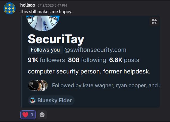 A private Discord chat from hellsop with a timestamp of 5/12/2025 3:47 PM. 
"this still makes me happy." 
with a screenshot of Tay's bsky account:
SecuriTay
 [follows you] @swiftonsecurity.com 
91K followers 808 following 6.6K posts
computer security person. former helpdesk.
Followed by kate wagner, ryan cooper, and...
[Bluesky Elder] tag
Heart reaction from geekers