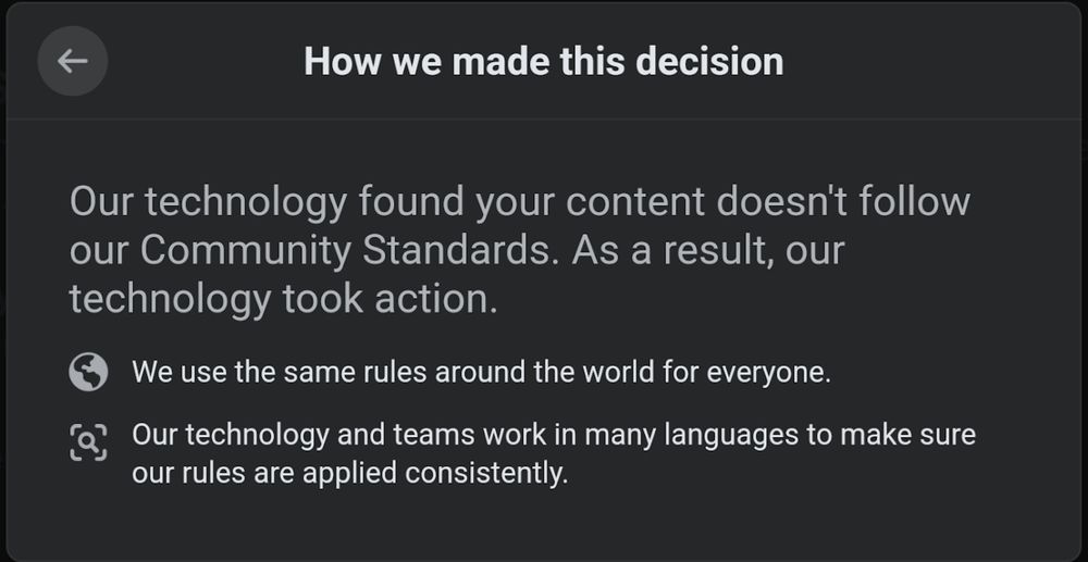Facebook Screenshot:
Our technology found your content doesn't follow our Community Standards. As a result, our technology took action.
[globe icon] We use the same rules around the world for everyone.
[magnifying glass icon] Our technology and teams work in many languages to make sure our rules are applied consistently.
