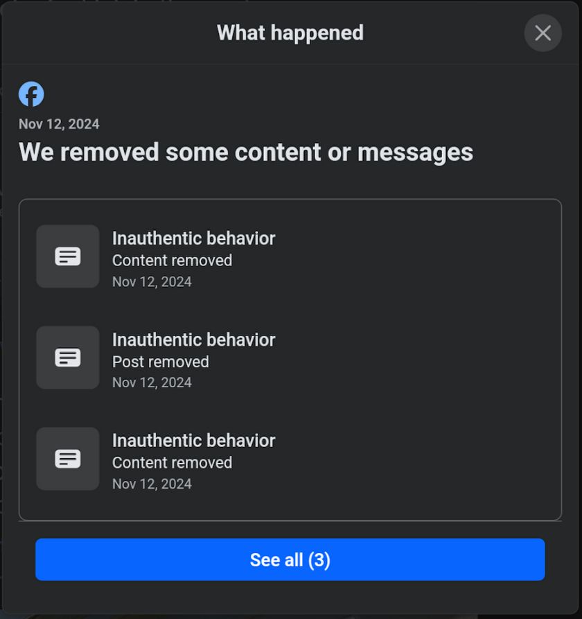 Facebook screenshot: 
"What happened 
Nov 12, 2024
We removed some content or messages 
[ Inauthentic behavior
Content removed
Nov 12, 2024 ]
[ Inauthentic behavior
Content removed
Nov 12, 2024 ]
[ Inauthentic behavior
Content removed
Nov 12, 2024 ]
[ See all (3) ]