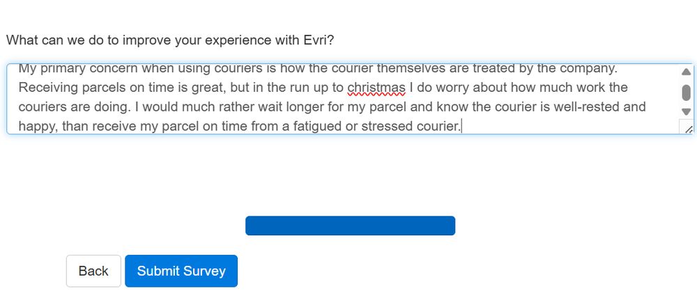 What can we do to improve your experience with Evri?
My primary concern when using couriers is how the courier themselves are treated by the company. Receiving parcels on time is great, but in the run up to christmas I do worry about how much work the couriers are doing. I would much rather wait longer for my parcel and know the courier is well rested and happy, than receive my parcel on time from a fatigued or stressed courier.
[Submit Survey button]