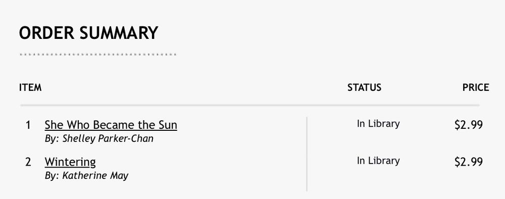 Screenshot reading “ORDER SUMMARY


ITEM	STATUS	PRICE

1	She Who Became the Sun
By: Shelley Parker-Chan	In Library	$2.99
2	Wintering
By: Katherine May	In Library	$2.99”