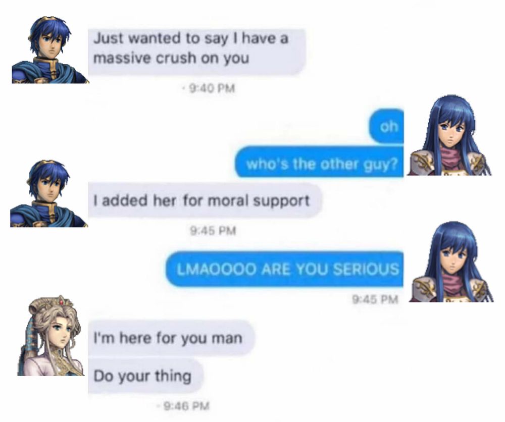 (in a group chat)

Marth: Just wanted to say I have a massive crush on you

Caeda: oh
who's the other guy?

Marth: I added her for moral support

Caeda: LMAOOOO ARE YOU SERIOUS

Nyna: I'm here for you man
Do your thing