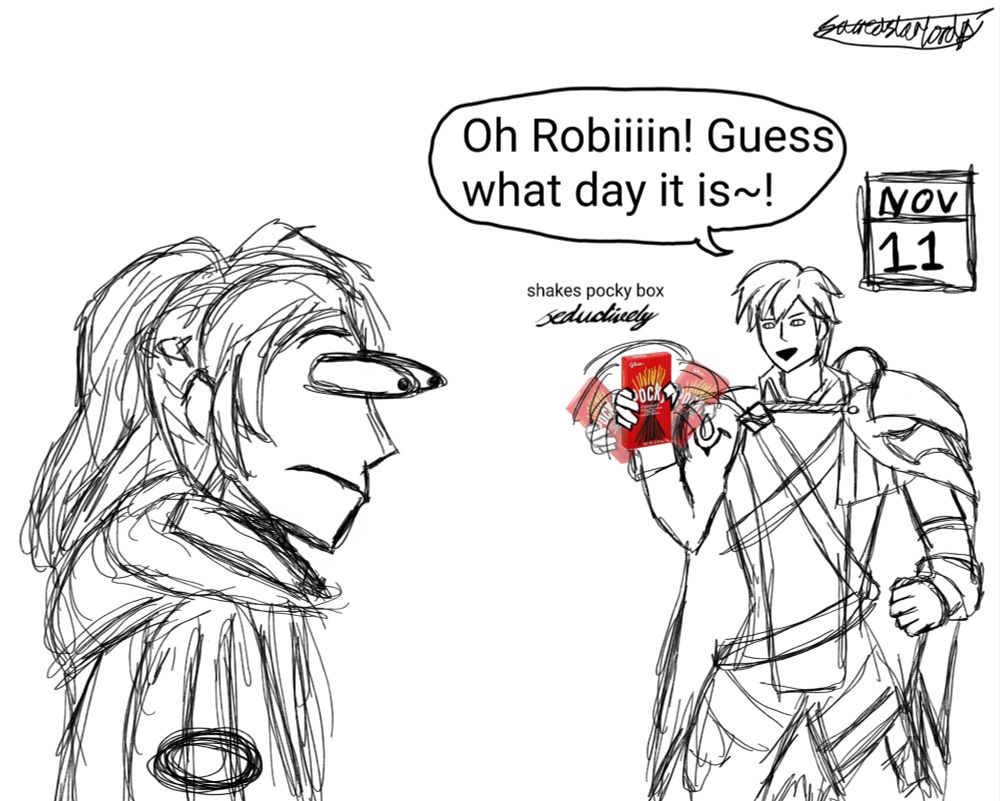 messy sketch of chrom, on the right side of the image, shaking a box of pocky from side to side. there's a speech bubble above chrom, where he says "Oh Robiiiin! Guess what day it is~!".

there's a small stage direction that's just above the pocky box that says "shakes pocky box seductively", except that seductively is written in the fancy font, like "𝓼𝓮𝓭𝓾𝓬𝓽𝓲𝓿𝓮𝓵𝔂". behind chrom is a calendar that says today's date; NOV 11, which is considered pocky day.

f!robin is in the foreground and his eyes are popping out and is astonished in response to chrom shaking the pocky box