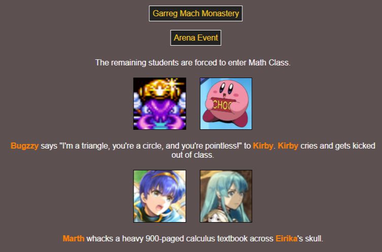 [Garreg Mach Monastery - Arena Event]

The remaining students are forced to enter Math Class.

Bugzzy says "I'm a triangle, you're a circle, and you're pointless!" to Kirby. Kirby cries and gets kicked out of class.

Marth whacks a heavy 900-paged calculus textbook across Eirika's skull.