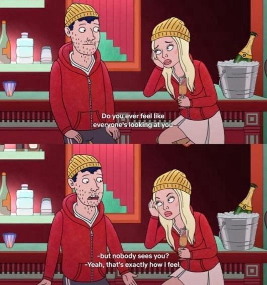 Screenshot from BoJack Horseman TV Show:
Todd, an average young guy who’s wearing comfy clothes, & his girlfriend who’s wearing a dress & the same jacket & hat as Todd.
Quote:
Her: “Do you ever feel like everyone’s looking at you but nobody sees you?”
Him: “Yeah, that’s exactly how I feel.”
