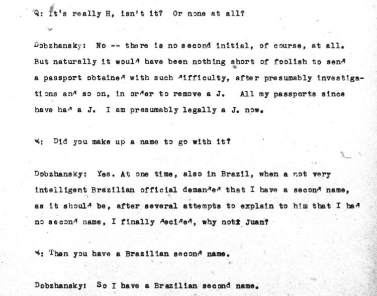 Q: ft's really H, len't 1t? Or none at all?
Dobzhansky: No -- tbere 1a no socond initial, of course, at all.
But naturally It would have been nothing short of foolish to send a passport obtained with such difficulty, after presumably investigations and so on, in order to remove a J. All my passports since have had a J. I am presumably legally a J. now.
*: Did you make up a name to go with 1t?
Dobzhansky: Yes. At one time, also in Brazil, when a not very Intelligent Brazilian official demanded that I have a second name, as 1t should be, after several attempta to explain to him tbat I baa no socond name, I finally decided, why not Juan?
*: Then you have a Brazilian second name.
Dobzhansky: So I have a Brazilian second name.