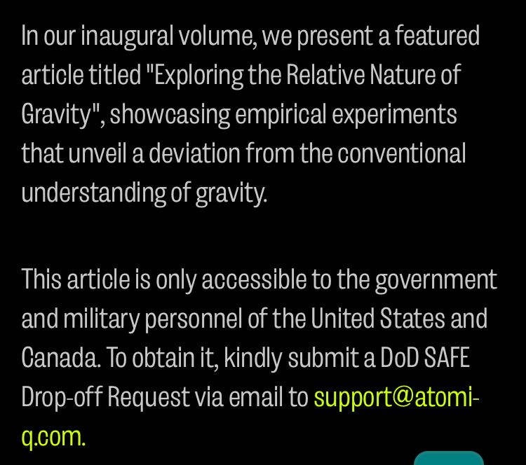 In our inaugural volume, we present a featured article titled "Exploring the Relative Nature of Gravity",
", showcasing empirical experiments that unveil a deviation from the conventional understanding of gravity.
This article is only accessible to the government and military personnel of the United States and Canada. To obtain it, kindly submit a DoD SAFE Drop-off Request via email to support@atomi-q.com.