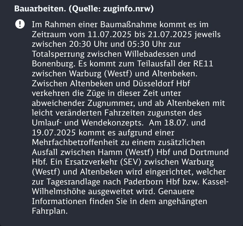 Infotext aus der DB-App: Im Rahmen einer Baumaßnahme kommt es im Zeitraum vom 11.07.2025 bis 21.07.2025 jeweils zwischen 20:30 Uhr und 05:30 Uhr zur Totalsperrung zwischen Willebadessen und Bonenburg. Es kommt zum Teilausfall der RE11 zwischen Warburg (Westf) und Altenbeken.
Zwischen Altenbeken und Düsseldorf Hbf verkehren die Züge in dieser Zeit unter abweichender Zugnummer, und ab Altenbeken mit leicht veränderten Fahrzeiten zugunsten des Umlauf- und Wendekonzepts. Am 18.07. und 19.07.2025 kommt es aufgrund einer Mehrfachbetroffenheit zu einem zusätzlichen Ausfall zwischen Hamm (Westf) Hbf und Dortmund Hbf. Ein Ersatzverkehr (SEV) zwischen Warburg (Westf) und Altenbeken wird eingerichtet, welcher zur Tagesrandlage nach Paderborn Hbf bzw. Kassel-Wilhelmshöhe ausgeweitet wird. Genauere Informationen finden Sie in dem angehängten Fahrplan.