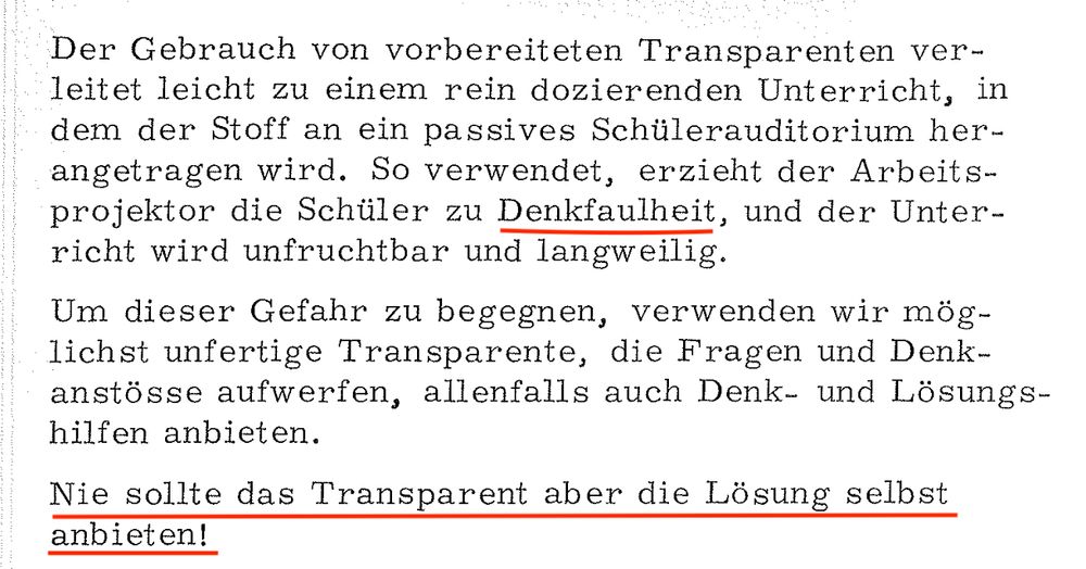 Zitat: Der Gebrauch von vorbereiteten Transparenten verleitet leicht zu einem rein dozierenden Unterricht, in dem der Stoff an ein passives Schülerauditorium herangetragen wird. So verwendet, erzieht der Arbeits-projektor die Schüler zu Denkfaulheit, und der Unterricht wird unfruchtbar und langweilig.
Um dieser Gefahr zu begegnen, verwenden wir möglichst unfertige Transparente, die Fragen und Denk-anstösse aufwerfen, allenfalls auch Denk- und Lösungs-hilfen anbieten.
Nie sollte das Transparent aber die Lösung selbst anbieten!