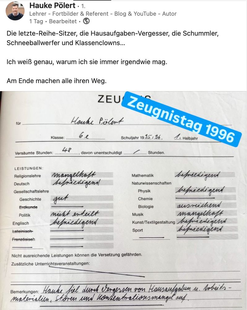 Posting eines Bildungs-Infuencers. Text: Die letzte-Reihe-Sitzer, die Hausaufgaben-Vergesser, die Schummler, Schneeballwerfer und Klassenclowns…

Ich weiß genau, warum ich sie immer irgendwie mag.

Am Ende machen alle ihren Weg.

Dazu die Abbildung eines Zeugnisses mit mittelmäßigen bis schlechten Noten (z.B. 5 in Religion und Musik).