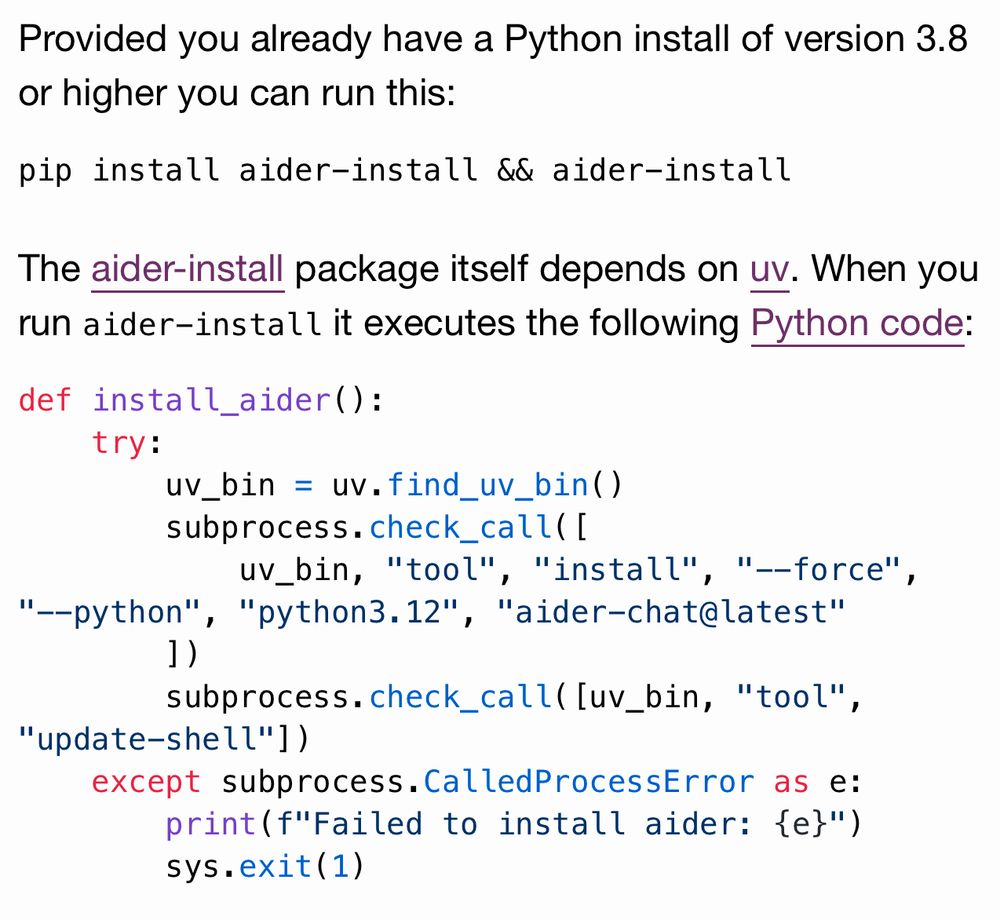 Provided you already have a Python install of version 3.8 or higher you can run this:

pip install aider-install && aider-install
The aider-install package itself depends on uv. When you run aider-install it executes the following Python code:

def install_aider():
    try:
        uv_bin = uv.find_uv_bin()
        subprocess.check_call([
            uv_bin, "tool", "install", "--force", "--python", "python3.12", "aider-chat@latest"
        ])
        subprocess.check_call([uv_bin, "tool", "update-shell"])
    except subprocess.CalledProcessError as e:
        print(f"Failed to install aider: {e}")
        sys.exit(1)