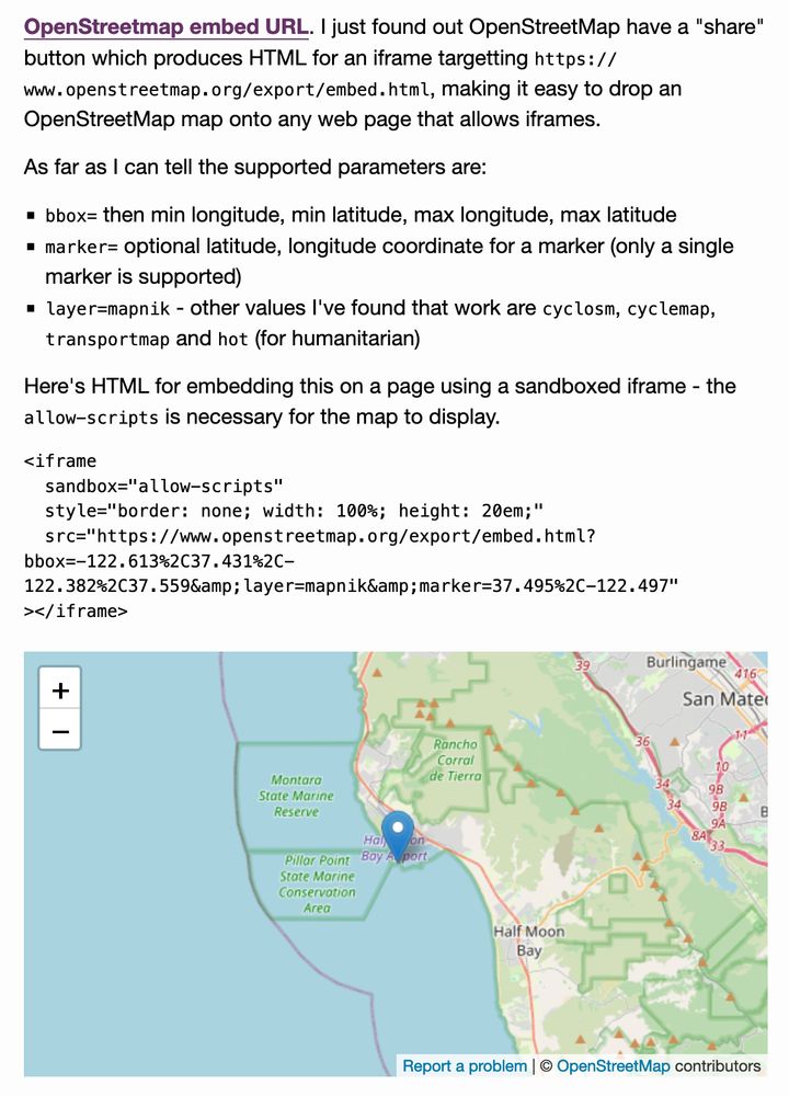OpenStreetmap embed URL. I just found out OpenStreetMap have a "share" button which produces HTML for an iframe targetting https://www.openstreetmap.org/export/embed.html, making it easy to drop an OpenStreetMap map onto any web page that allows iframes.

As far as I can tell the supported parameters are:

    bbox= then min longitude, min latitude, max longitude, max latitude
    marker= optional latitude, longitude coordinate for a marker (only a single marker is supported)
    layer=mapnik - other values I've found that work are cyclosm, cyclemap, transportmap and hot (for humanitarian)

Here's HTML for embedding this on a page using a sandboxed iframe - the allow-scripts is necessary for the map to display.

<iframe
  sandbox="allow-scripts"
  style="border: none; width: 100%; height: 20em;"
  src="https://www.openstreetmap.org/export/embed.html?bbox=-122.613%2C37.431%2C-122.382%2C37.559&amp;layer=mapnik&amp;marker=37.495%2C-122.497"
></iframe>

