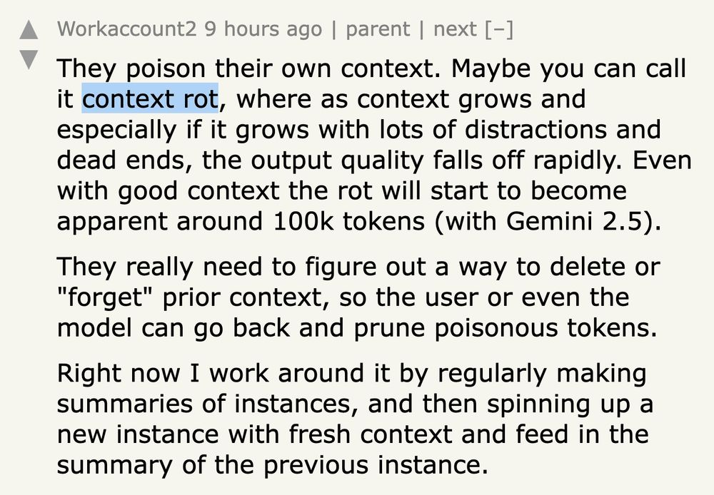 Comment by Workaccount2, 9 hours ago:

They poison their own context. Maybe you can call it context rot, where as context grows and especially if it grows with lots of distractions and dead ends, the output quality falls off rapidly. Even with good context the rot will start to become apparent around 100k tokens (with Gemini 2.5).

They really need to figure out a way to delete or "forget" prior context, so the user or even the model can go back and prune poisonous tokens.

Right now I work around it by regularly making summaries of instances, and then spinning up a new instance with fresh context and feed in the summary of the previous instance.