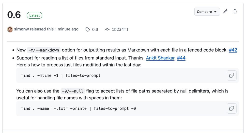 file-to-prompt 0.6 release notes

New -m/--markdown option for outputting results as Markdown with each file in a fenced code block. #42
Support for reading a list of files from standard input. Thanks, Ankit Shankar. #44
Here's how to process just files modified within the last day:

find . -mtime -1 | files-to-prompt

You can also use the -0/--null flag to accept lists of file paths separated by null delimiters, which is useful for handling file names with spaces in them:

find . -name "*.txt" -print0 | files-to-prompt -0

