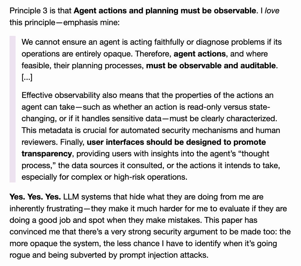 Principle 3 is that Agent actions and planning must be observable. I love this principle—emphasis mine:

    We cannot ensure an agent is acting faithfully or diagnose problems if its operations are entirely opaque. Therefore, agent actions, and where feasible, their planning processes, must be observable and auditable. [...]

    Effective observability also means that the properties of the actions an agent can take—such as whether an action is read-only versus state-changing, or if it handles sensitive data—must be clearly characterized. This metadata is crucial for automated security mechanisms and human reviewers. Finally, user interfaces should be designed to promote transparency, providing users with insights into the agent’s “thought process,” the data sources it consulted, or the actions it intends to take, especially for complex or high-risk operations.

Yes. Yes. Yes. LLM systems that hide what they are doing from me are inherently frustrating—they make it much harder for me to evaluate if they are doing a good job and spot when they make mistakes. This paper has convinced me that there’s a very strong security argument to be made too: the more opaque the system, the less chance I have to identify when it’s going rogue and being subverted by prompt injection attacks.
