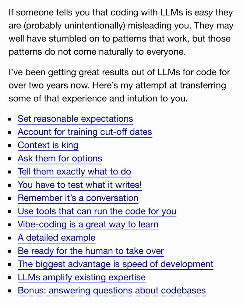 If someone tells you that coding with LLMs is easy they are (probably unintentionally) misleading you. They may well have stumbled on to patterns that work, but those patterns do not come naturally to everyone.

I’ve been getting great results out of LLMs for code for over two years now. Here’s my attempt at transferring some of that experience and intution to you.

Set reasonable expectations
Account for training cut-off dates
Context is king
Ask them for options
Tell them exactly what to do
You have to test what it writes!
Remember it’s a conversation
Use tools that can run the code for you
Vibe-coding is a great way to learn
A detailed example
Be ready for the human to take over
The biggest advantage is speed of development
LLMs amplify existing expertise
Bonus: answering questions about codebases