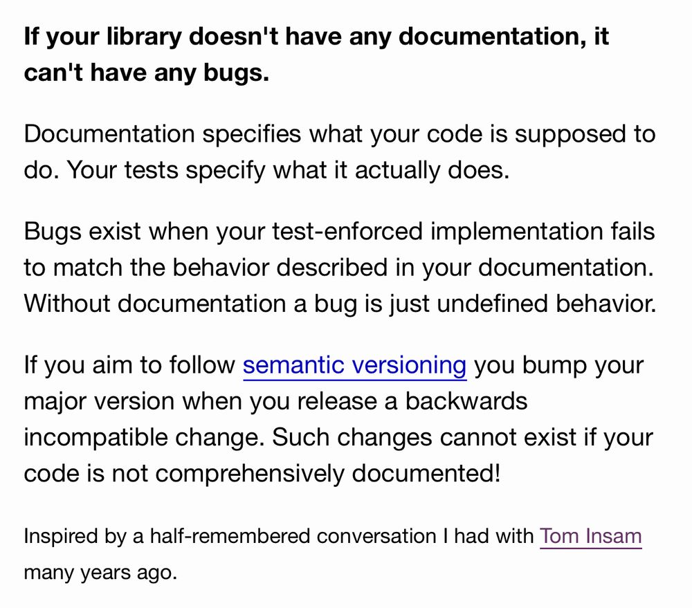 If your library doesn't have any documentation, it can't have any bugs.

Documentation specifies what your code is supposed to do. Your tests specify what it actually does.

Bugs exist when your test-enforced implementation fails to match the behavior described in your documentation. Without documentation a bug is just undefined behavior.

If you aim to follow semantic versioning you bump your major version when you release a backwards incompatible change. Such changes cannot exist if your code is not comprehensively documented!

Inspired by a half-remembered conversation I had with Tom Insam many years ago.