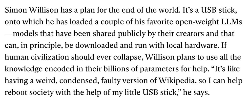 Simon Willison has a plan for the end of the world. It’s a USB stick, onto which he has loaded a couple of his favorite open-weight LLMs—models that have been shared publicly by their creators and that can, in principle, be downloaded and run with local hardware. If human civilization should ever collapse, Willison plans to use all the knowledge encoded in their billions of parameters for help. “It’s like having a weird, condensed, faulty version of Wikipedia, so I can help reboot society with the help of my little USB stick,” he says.