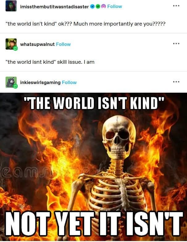 User 1: "the world isn't kind" ok? Much more importantly are you?

User 2:  "The world isn't kind" skill issue. I am.

User 3: posted a photo of a skeleton with fire and smoke in the background. The skeleton looks into the camera. 
Captioned with "the world isn't kind" 
And in Bold and all caps, Not Yet it isn't. 
