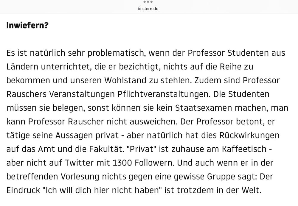 Inwiefern?
Es ist natürlich sehr problematisch, wenn der Professor Studenten aus Ländern unterrichtet, die er bezichtigt, nichts auf die Reihe zu bekommen und unseren Wohlstand zu stehlen. Zudem sind Professor Rauschers Veranstaltungen Pflichtveranstaltungen. Die Studenten müssen sie belegen, sonst können sie kein Staatsexamen machen, man kann Professor Rauscher nicht ausweichen. Der Professor betont, er tätige seine Aussagen privat - aber natürlich hat dies Rückwirkungen auf das Amt und die Fakultät. "Privat" ist zuhause am Kaffeetisch - aber nicht auf Twitter mit 1300 Followern. Und auch wenn er in der betreffenden Vorlesung nichts gegen eine gewisse Gruppe sagt: Der Eindruck "Ich will dich hier nicht haben" ist trotzdem in der Welt.

https://www.stern.de/neon/wilde-welt/proteste-gegen-jura-professor-an-uni-leipzig--so-klar-positioniert-sich-der-dekan-7757060.html