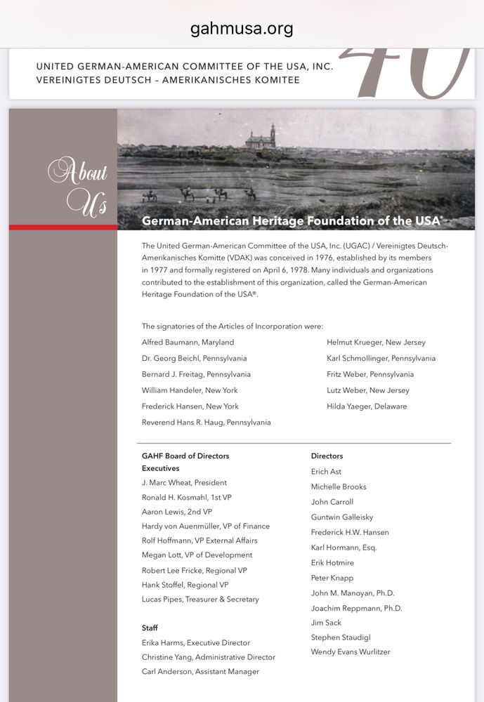 gahmusa.org
UNITED GERMAN-AMERICAN COMMITTEE OF THE USA, INC.
VEREINIGTES DEUTSCH - AMERIKANISCHES KOMITEE
TU
A bout Us
German-American Heritage Foundation of the USA
The United German-American Committee of the USA, Inc. (UGAC) / Vereinigtes DeutschAmerikanisches Komitte (VDAK) was conceived in 1976, established by its members in 1977 and formally registered on April 6, 1978. Many individuals and organizations contributed to the establishment of this organization, called the German-American
Heritage Foundation of the USA®.
The signatories of the Articles of Incorporation were:
Alfred Baumann, Maryland
Dr. Georg Beichl, Pennsylvania
Bernard J. Freitag, Pennsylvania
William Handeler, New York
Frederick Hansen, New York
Reverend Hans R. Haug, Pennsylvania
Helmut Krueger, New Jersey
Karl Schmollinger, Pennsylvania
Fritz Weber, Pennsylvania
Lutz Weber, New Jersey
Hilda Yaeger, Delaware


GAHF Board of Directors
Executives
J. Marc Wheat, President
Ronald H. Kosmahl, 1st VP
Aaron Lewis, 2nd VP
Hardy von Auenmüller, VP of Finance
Rolf Hoffmann, VP External Affairs
Megan Lott, VP of Development Robert Lee Fricke, Regional VP Hank Stoffel, Regional VP
Lucas Pipes, Treasurer & Secretary

Staff
Erika Harms, Executive Director
Christine Yang, Administrative Director
Carl Anderson, Assistant Manager
Directors
Erich Ast
Michelle Brooks
John Carroll
Guntwin Galleisky
Frederick H.W. Hansen
Karl Hormann, Esq.
Erik Hotmire
Peter Knapp
John M. Manoyan, Ph.D.
Joachim Reppmann, Ph.D.
Jim Sack
Stephen Staudigl
Wendy Evans Wurlitzer