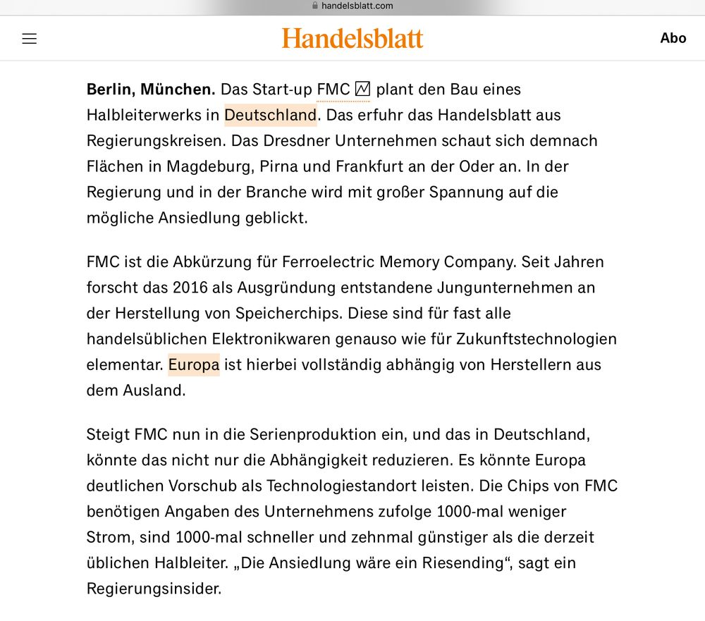 Berlin, München. Das Start-up FMC plant den Bau eines Halbleiterwerks in Deutschland. Das erfuhr das Handelsblatt aus Regierungskreisen. Das Dresdner Unternehmen schaut sich demnach Flächen in Magdeburg, Pirna und Frankfurt an der Oder an. In der Regierung und in der Branche wird mit großer Spannung auf die mögliche Ansiedlung geblickt.
FMC ist die Abkürzung für Ferroelectric Memory Company. Seit Jahren forscht das 2016 als Ausgründung entstandene Jungunternehmen an der Herstellung von Speicherchips. Diese sind für fast alle handelsüblichen Elektronikwaren genauso wie für Zukunftstechnologien elementar. Europa ist hierbei vollständig abhängig von Herstellern aus dem Ausland.
Steigt FMC nun in die Serienproduktion ein, und das in Deutschland, könnte das nicht nur die Abhängigkeit reduzieren. Es könnte Europa deutlichen Vorschub als Technologiestandort leisten. Die Chips von FMC benötigen Angaben des Unternehmens zufolge 1000-mal weniger Strom, sind 1000-mal schneller und zehnmal günstiger als die derzeit üblichen Halbleiter. „Die Ansiedlung wäre ein Riesending“, sagt ein Regierungsinsider.

https://www.handelsblatt.com/politik/deutschland/halbleiter-entsteht-in-deutschland-bald-ein-europaeisches-chip-zentrum-01/100128599.html