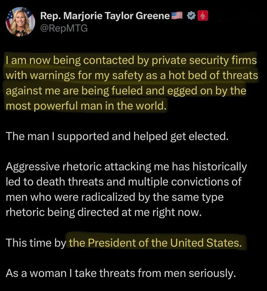 Rep. Marjorie Taylor Greene on Shitlerdotcom @RepMTG

I am now being contacted by private security firms with warnings for my safety as a hot bed of threats against me are being fueled and egged on by the most powerful man in the world.
The man I supported and helped get elected.

Aggressive rhetoric attacking me has historically led to death threats and multiple convictions of men who were radicalized by the same type rhetoric being directed at me right now.

This time by the President of the United States.

As a woman I take threats from men seriously.
