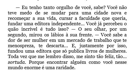 Fala de Sumin para Jiwoo:
"— Eu tenho tanto orgulho de você, sabe? Você não teve medo de se mudar para uma cidade nova e recomeçar a sua vida, cursar a faculdade que queria, fundar uma editora independente… Você já percebeu o quão incrível é tudo isso? — O seu olhar, por um segundo, mirou os lábios à sua frente. — Você sabe a dor de ser mulher em um mercado de trabalho que te menospreza, te descarta… E, justamente por isso, fundou uma editora que só publica livros de mulheres. Toda vez que me lembro disso, me sinto tão feliz, tão… sortuda. Porque encontrar alguém como você nesse mundo enorme é uma raridade."