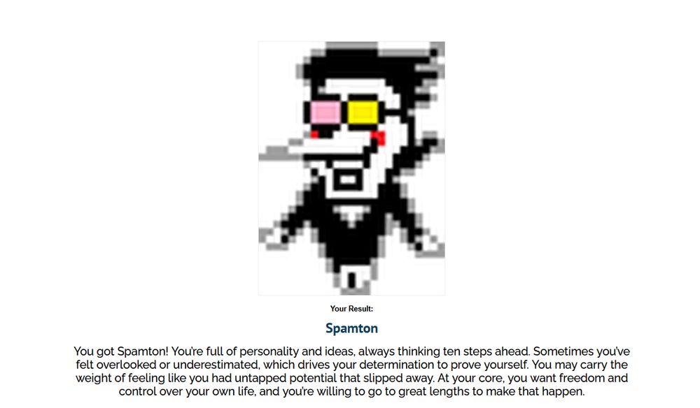 An image of Spamton's sprite from Deltarune Chapter 2.

Transcript: You got Spamton! You're full of personality and ideas. Always thinking ten steps ahead. Sometimes, you've felt overlooked or underestimated, which drives your determination to prove yourself. You may carry the weight of feeling like you had untapped potential slipped away. At your core, you want freedom and control over your own life, and you're willing to go to great lengths to make that happen.