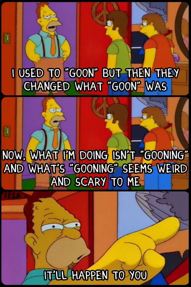 An image stolen from the Something Awful Simpsons Meme Thread, posted by Uncle Wemus:
https://forums.somethingawful.com/showthread.php?threadid=3846107&pagenumber=1330#post548002120
Abe Simpson stands in front of a young Homer and Barney

Panel 1: I used to "goon" but then they changed what "goon" was

Panel 2: Now What I'm doing isn't "gooning" and what's "gooning" seems weird and scary to me

Panel 3: *Abe pointing* It'll happen to you