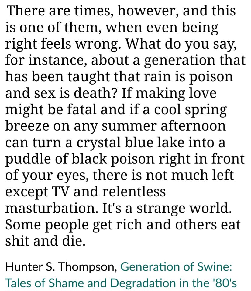 There are times, however, and this is one of them, when even being right feels wrong. What do you say, for instance, about a generation that has been taught that rain is poison and sex is death? If making love might be fatal and if a cool spring breeze on any summer afternoon can turn a crystal blue lake into a puddle of black poison right in front of your eyes, there is not much left except TV and relentless masturbation. It's a strange world. Some people get rich and others eat shit and die.

Hunter S. Thompson, Generation of Swine: Tales of Shame and Degradation in the '80's 