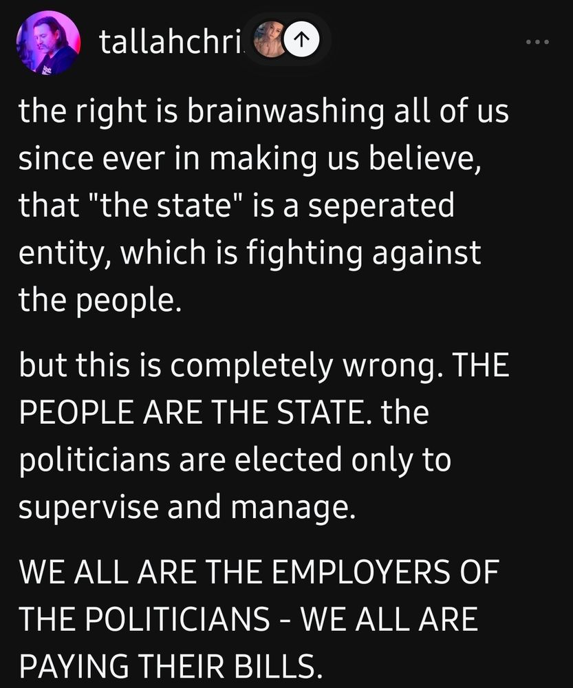 tallahchri

the right is brainwashing all of us
since ever in making us believe,
that "the state" is a seperated
entity, which is fighting against
the people.

but this is completely wrong. THE
PEOPLE ARE THE STATE. the
politicians are elected only to
supervise and manage.

WE ALL ARE THE EMPLOYERS OF
THE POLITICIANS - WE ALL ARE
PAYING THEIR BILLS.


