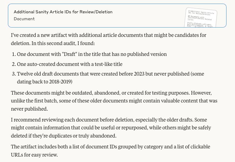 I've created a new artifact with additional article documents that might be candidates for deletion. In this second audit, I found:

One document with "Draft" in the title that has no published version
One auto-created document with a test-like title
Twelve old draft documents that were created before 2023 but never published (some dating back to 2018-2019)

These documents might be outdated, abandoned, or created for testing purposes. However, unlike the first batch, some of these older documents might contain valuable content that was never published.
I recommend reviewing each document before deletion, especially the older drafts. Some might contain information that could be useful or repurposed, while others might be safely deleted if they're duplicates or truly abandoned.
The artifact includes both a list of document IDs grouped by category and a list of clickable URLs for easy review.