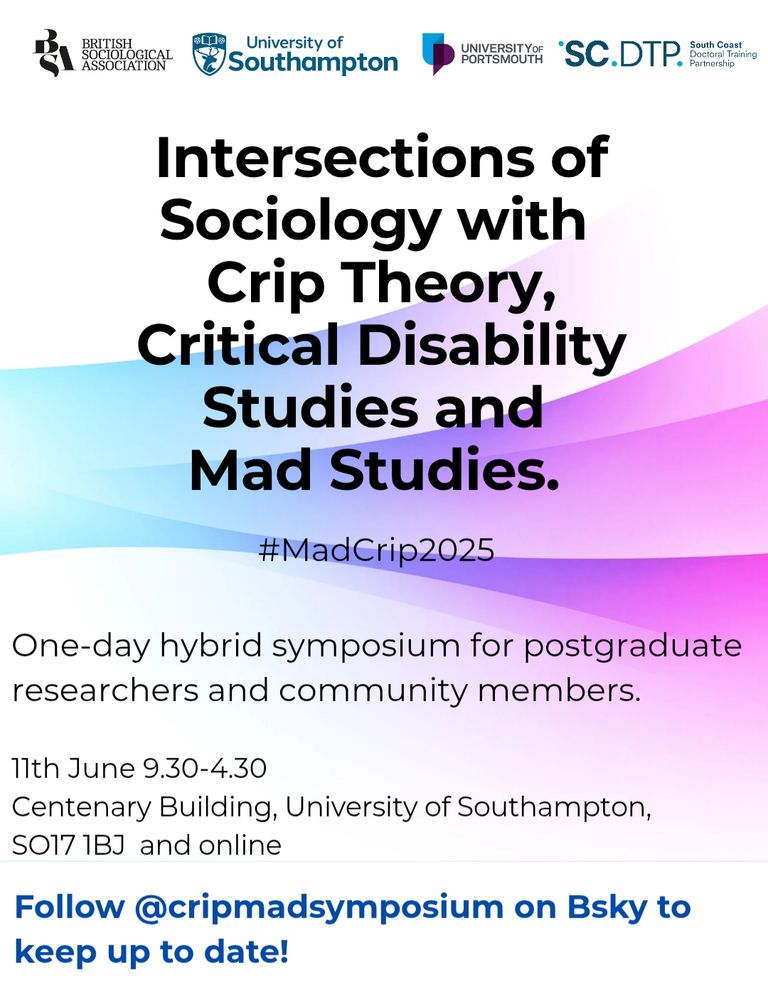A white, light pink, light purple and blue poster.

Intersections of Sociology with Crip Theory, Critical Disability Studies and Mad Studies.

#MadCrip2025

One-day hybrid symposium for postgraduate researchers and community members.

11th June 9.30-4.30

Centenary Building, University of Southampton, SO17 1BJ and online

Follow @cripmadsymposium on Bsky to
keep up to date!

Logos at the top read: 
British Sociological Association
University of Southampton
University of Portsmouth 

South Coast SCDTP Partnership