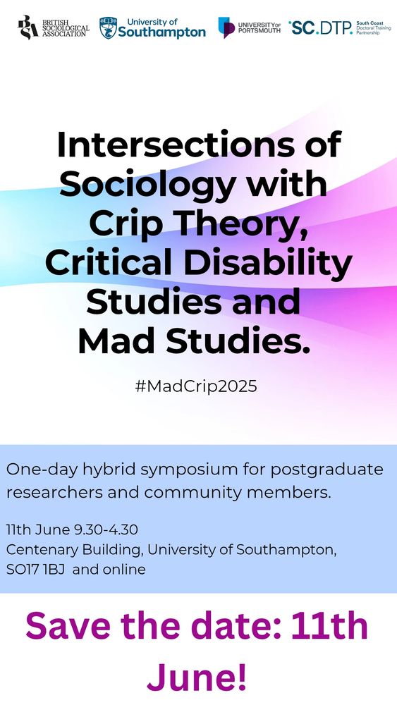 Poster for 

Intersections of Sociology with Crip Theory, Critical Disability Studies, and Mad Studies.

One-day hybrid symposium for researchers and community members.

11th June 9 30 - 4 30

Centenary Building, University of Southampton, SO17 1BJ. And online!

Save the date: 11th June 