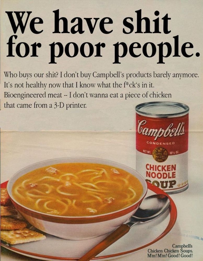 We have shit for poor people. 

Who busy our shit? I don’t buy Campbell’s products barely anymore. It’s not healthy now that I know what the f*ck’s in it. Bioengineered meat — I don’t wanna eat a piece of chicken that came from a 3-D printer. 