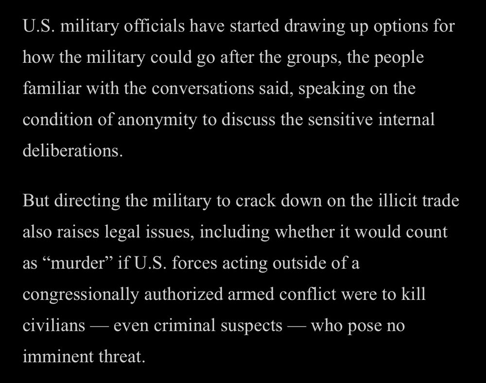 U.S. military officials have started drawing up options for how the military could go after the groups, the people familiar with the conversations said, speaking on the condition of anonymity to discuss the sensitive internal deliberations.

But directing the military to crack down on the illicit trade also raises legal issues, including whether it would count as "murder" if U.S. forces acting outside of a congressionally authorized armed conflict were to kill civilians — even criminal suspects — who pose no imminent threat.