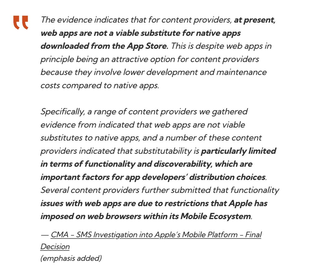 The evidence indicates that for content providers, at present, web apps are not a viable substitute for native apps downloaded from the App Store. This is despite web apps in principle being an attractive option for content providers because they involve lower development and maintenance costs compared to native apps.

Specifically, a range of content providers we gathered evidence from indicated that web apps are not viable substitutes to native apps, and a number of these content providers indicated that substitutability is particularly limited in terms of functionality and discoverability, which are important factors for app developers’ distribution choices. Several content providers further submitted that functionality issues with web apps are due to restrictions that Apple has imposed on web browsers within its Mobile Ecosystem.
