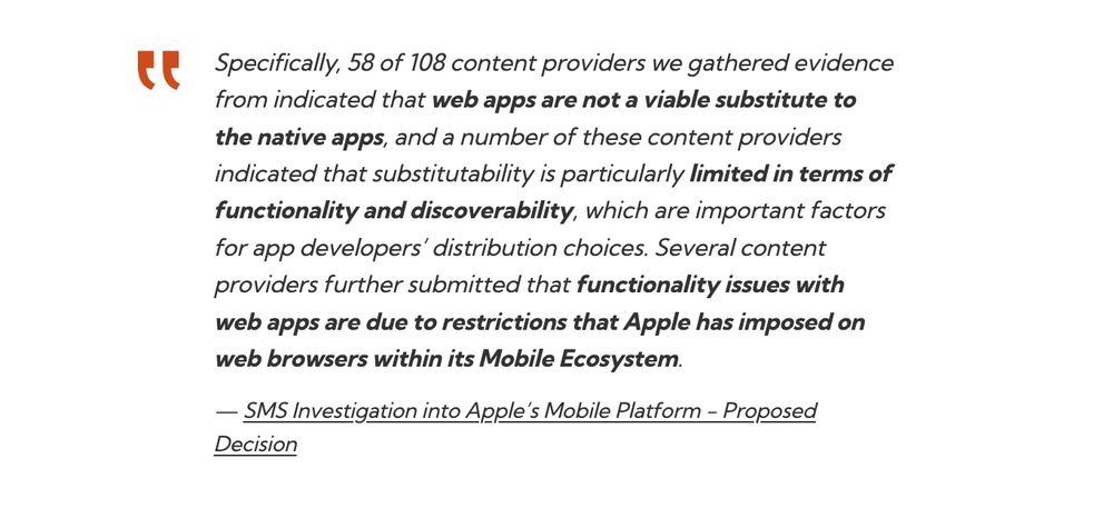 Specifically, 58 of 108 content providers we gathered evidence from indicated that web apps are not a viable substitute to the native apps, and a number of these content providers indicated that substitutability is particularly limited in terms of functionality and discoverability, which are important factors for app developers’ distribution choices. Several content providers further submitted that functionality issues with web apps are due to restrictions that Apple has imposed on web browsers within its Mobile Ecosystem.
SMS Investigation into Apple’s Mobile Platform - Proposed Decision