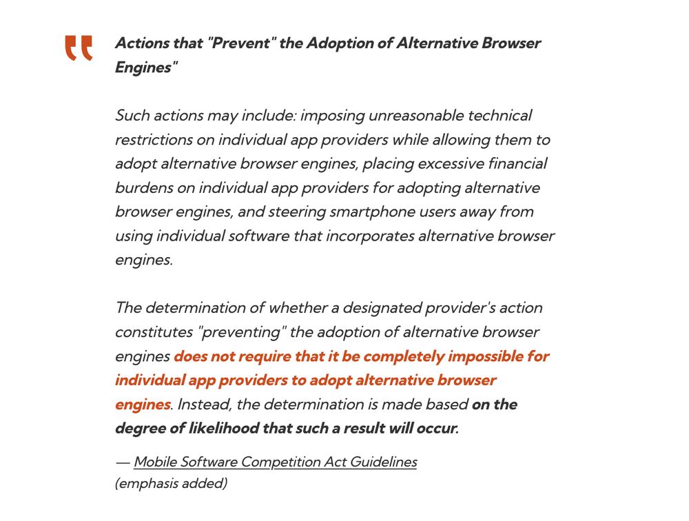 Actions that "Prevent" the Adoption of Alternative Browser Engines"

Such actions may include: imposing unreasonable technical restrictions on individual app providers while allowing them to adopt alternative browser engines, placing excessive financial burdens on individual app providers for adopting alternative browser engines, and steering smartphone users away from using individual software that incorporates alternative browser engines.

The determination of whether a designated provider's action constitutes "preventing" the adoption of alternative browser engines does not require that it be completely impossible for individual app providers to adopt alternative browser engines. Instead, the determination is made based on the degree of likelihood that such a result will occur.