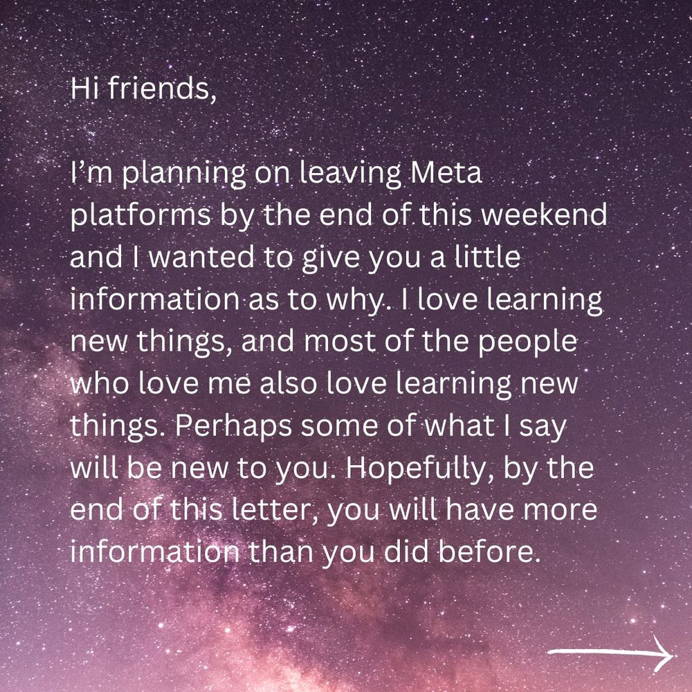 Hi friends,

I’m planning on leaving Meta platforms by the end of this weekend and I wanted to give you a little information as to why. I love learning new things, and most of the people who love me also love learning new things. Perhaps some of what I say will be new to you. Hopefully, by the end of this letter, you will have more information than you did before.
